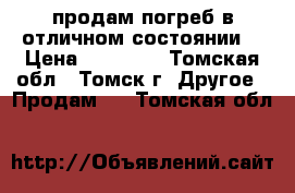 продам погреб в отличном состоянии  › Цена ­ 70 000 - Томская обл., Томск г. Другое » Продам   . Томская обл.